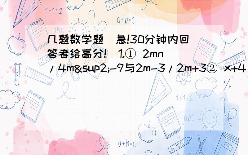 几题数学题（急!30分钟内回答者给高分!）1.① 2mn/4m²-9与2m-3/2m+3② x+4/x²+4x与x-5/x(x-5)-2(x-5)2.约分①a²-b²/-a-b3.将分式1/x-2,1/3x+6,3/x³-4x通分后它们分别变为（ ）4.已知：x为整数,