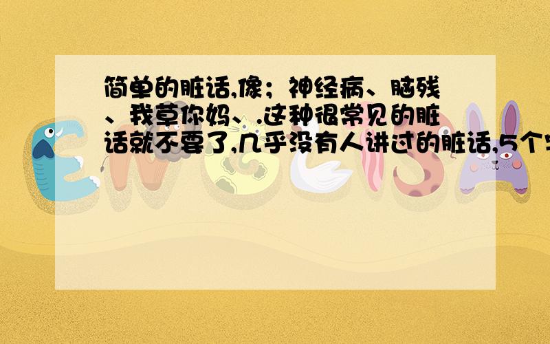 简单的脏话,像；神经病、脑残、我草你妈、.这种很常见的脏话就不要了,几乎没有人讲过的脏话,5个字以下.好记,随身的口头禅