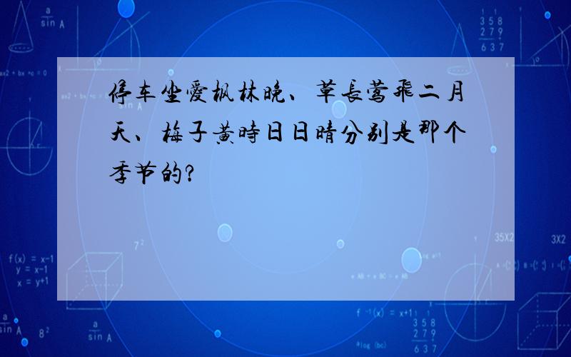 停车坐爱枫林晚、草长莺飞二月天、梅子黄时日日晴分别是那个季节的?