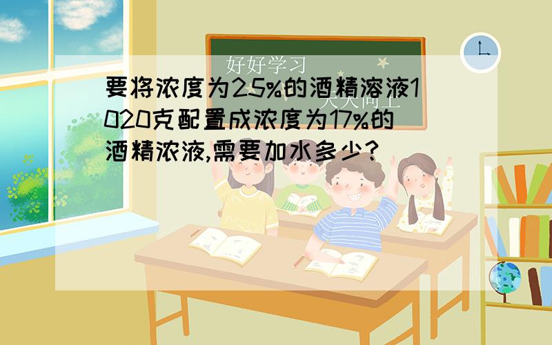 要将浓度为25%的酒精溶液1020克配置成浓度为17%的酒精浓液,需要加水多少?