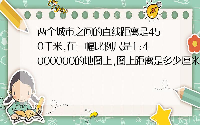 两个城市之间的直线距离是450千米,在一幅比例尺是1:4000000的地图上,图上距离是多少厘米