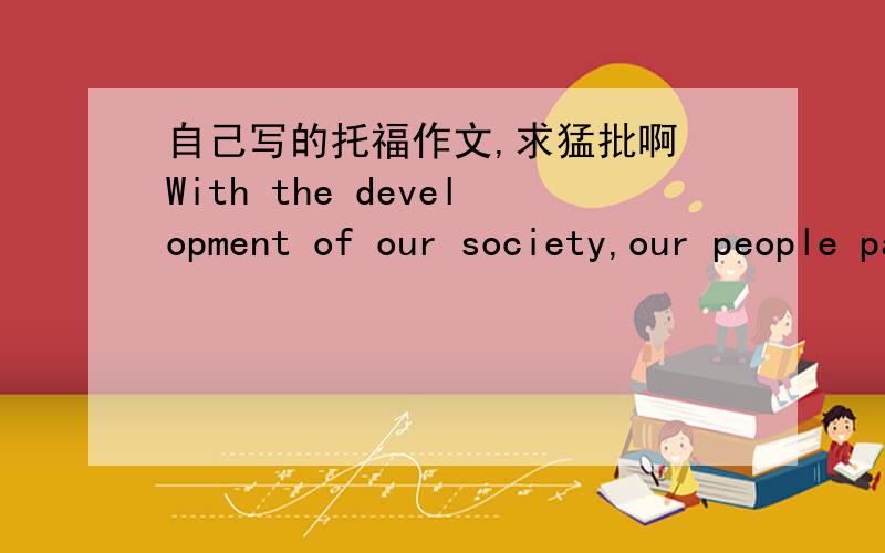 自己写的托福作文,求猛批啊 With the development of our society,our people pay more and more attention on our sense of happiness.As a vital factor in our daily life,happiness brings us power,arouses our enthusiasm for loving life,and helps