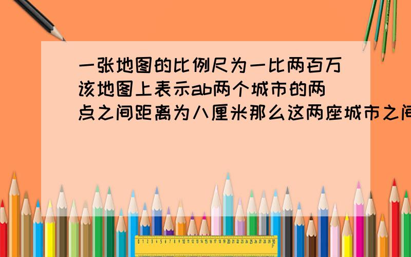 一张地图的比例尺为一比两百万该地图上表示ab两个城市的两点之间距离为八厘米那么这两座城市之间的实际距离为几千米