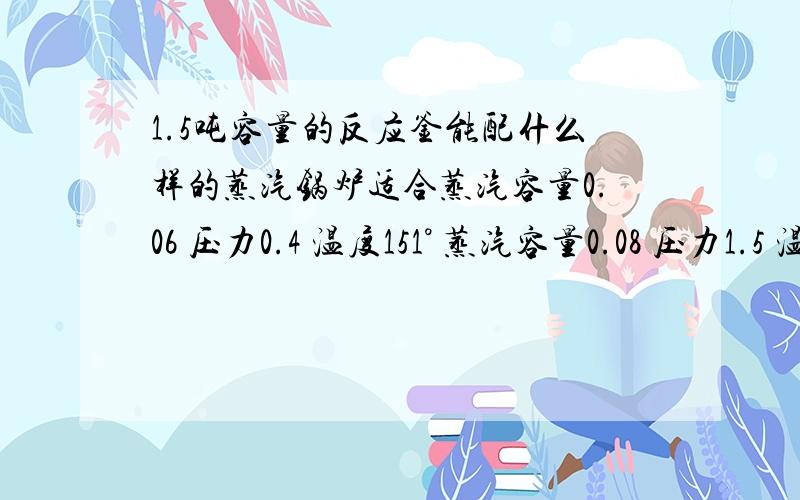 1.5吨容量的反应釜能配什么样的蒸汽锅炉适合蒸汽容量0.06 压力0.4 温度151° 蒸汽容量0.08 压力1.5 温度150° 或者说 你们谁知道更好的.