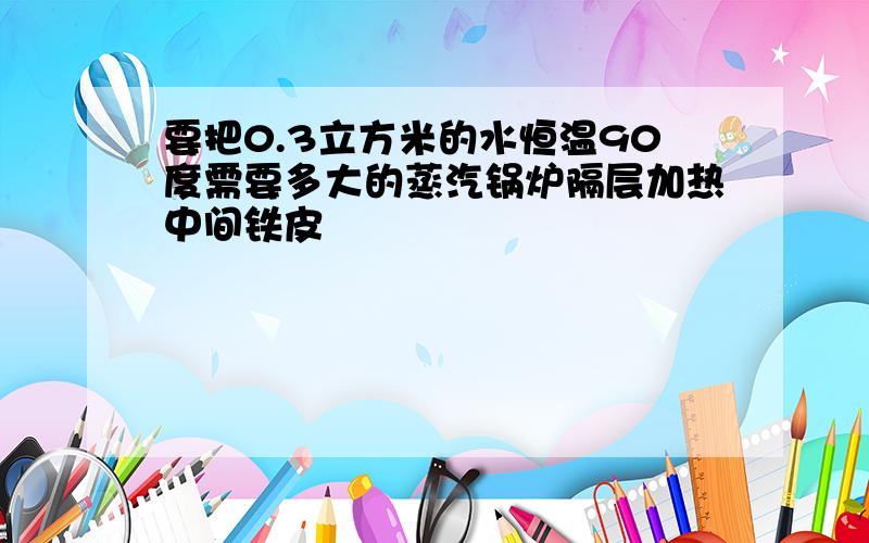 要把0.3立方米的水恒温90度需要多大的蒸汽锅炉隔层加热中间铁皮