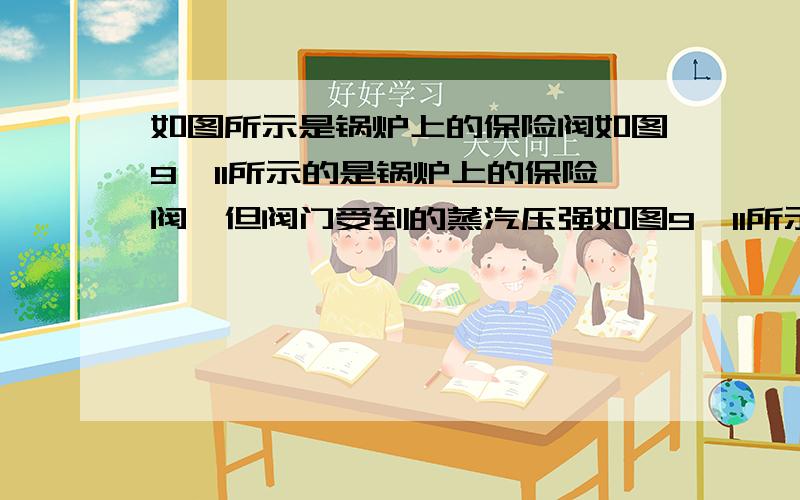 如图所示是锅炉上的保险阀如图9—11所示的是锅炉上的保险阀,但阀门受到的蒸汽压强如图9—11所示的是锅炉上的保险阀,但阀门受到的蒸汽压强超过安全值时,阀门被顶开,蒸汽跑出一部分,使