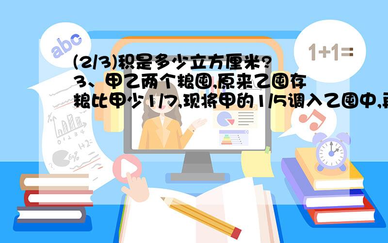 (2/3)积是多少立方厘米?3、甲乙两个粮囤,原来乙囤存粮比甲少1/7,现将甲的1/5调入乙囤中,再从乙囤中...(2/3)积是多少立方厘米?3、甲乙两个粮囤,原来乙囤存粮比甲少1/7,现将甲的1/5调入乙囤中,