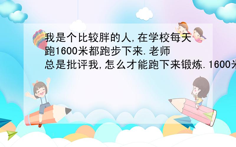 我是个比较胖的人,在学校每天跑1600米都跑步下来.老师总是批评我,怎么才能跑下来锻炼.1600米求速度?告诉你我上大学时怎么过关的吧：跑步检测时,每次跑10人,老师不认识人,只数人数,第三圈