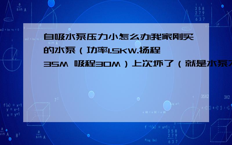 自吸水泵压力小怎么办我家刚买的水泵（功率1.5KW.扬程35M 吸程30M）上次坏了（就是水泵不转了只恩恩恩响） 听那个修水泵的人说前面的什么风轮坏了 就换了一个（20块钱） 之后水泵出水压