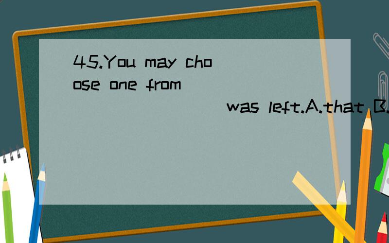 45.You may choose one from _________ was left.A.that B.all C.those which D.what 此题答案选D 能告诉一下那句子的结构吗?