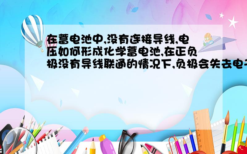 在蓄电池中,没有连接导线,电压如何形成化学蓄电池,在正负极没有导线联通的情况下,负极会失去电子吗?正极得不到电子,不能发生还原反应,正负极构不成电场,没有电势差,为什么可以用电压