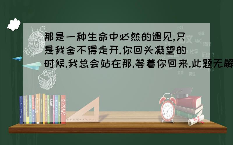 那是一种生命中必然的遇见,只是我舍不得走开.你回头凝望的时候,我总会站在那,等着你回来.此题无解,分送1楼