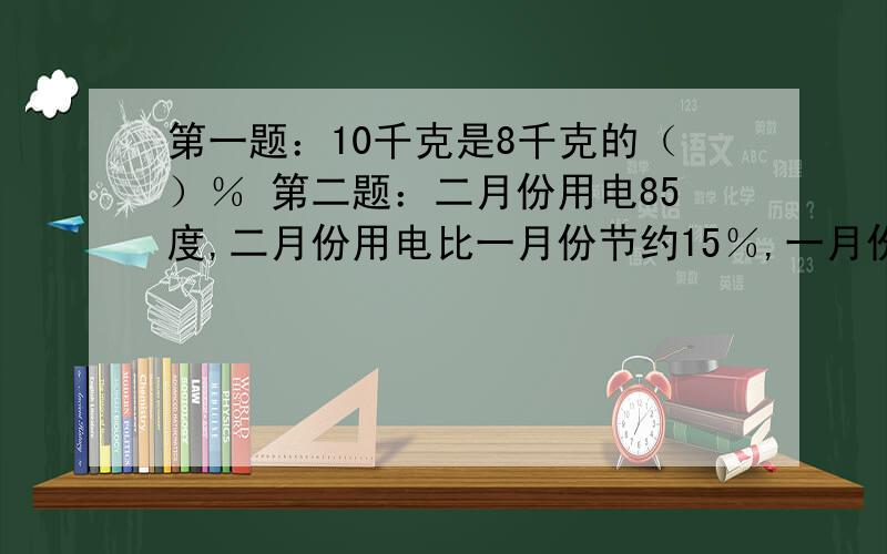 第一题：10千克是8千克的（）％ 第二题：二月份用电85度,二月份用电比一月份节约15％,一月份用电（）度