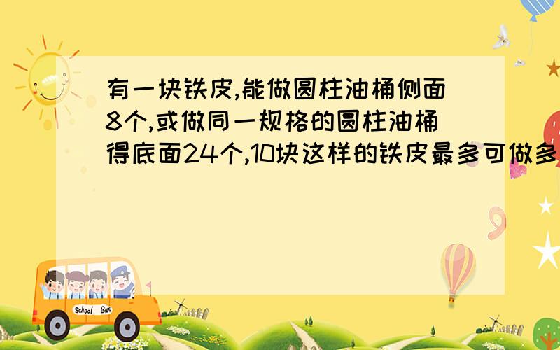 有一块铁皮,能做圆柱油桶侧面8个,或做同一规格的圆柱油桶得底面24个,10块这样的铁皮最多可做多少个这样要算式,一步算式也要解释为什么这样或说求的是什么.