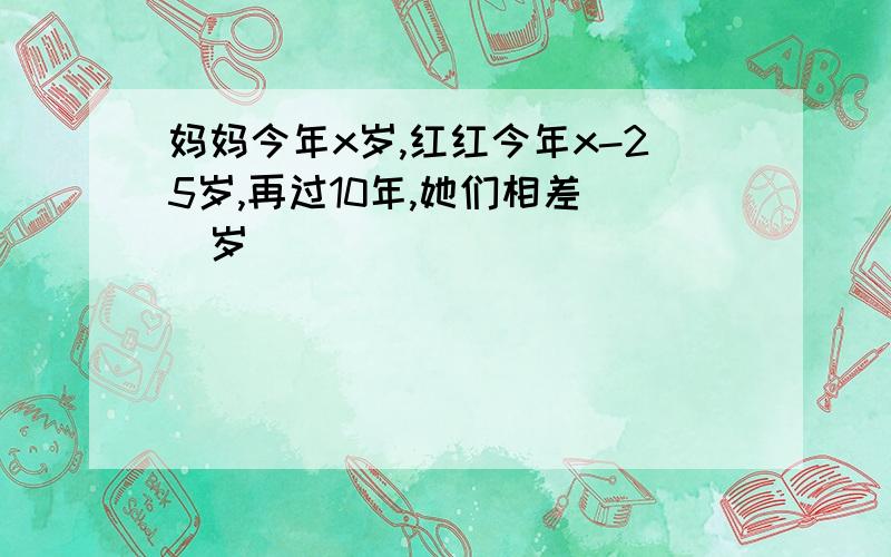 妈妈今年x岁,红红今年x-25岁,再过10年,她们相差（）岁