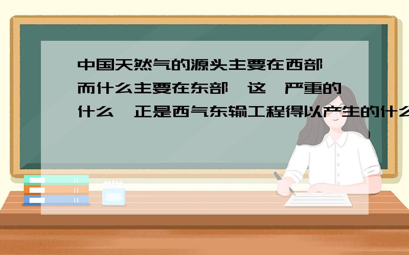 中国天然气的源头主要在西部,而什么主要在东部,这一严重的什么,正是西气东输工程得以产生的什么?