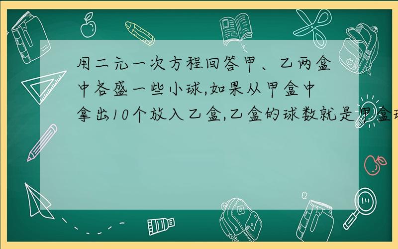 用二元一次方程回答甲、乙两盒中各盛一些小球,如果从甲盒中拿出10个放入乙盒,乙盒的球数就是甲盒球数的六倍,如果从乙盒中拿出10个放入甲盒.乙盒的球数就比甲盒球数的3倍多10个.那么甲