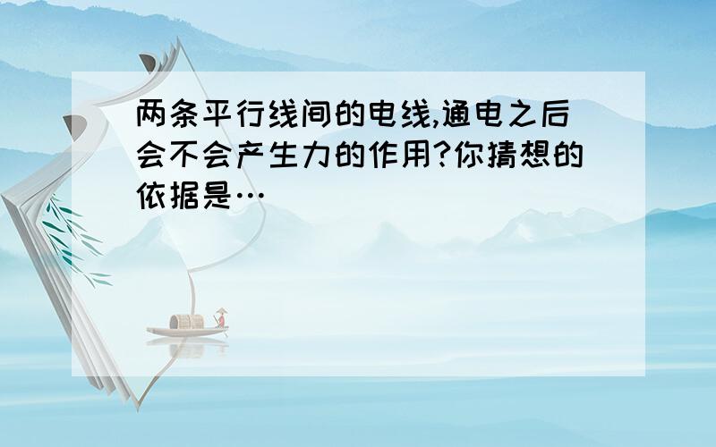 两条平行线间的电线,通电之后会不会产生力的作用?你猜想的依据是…