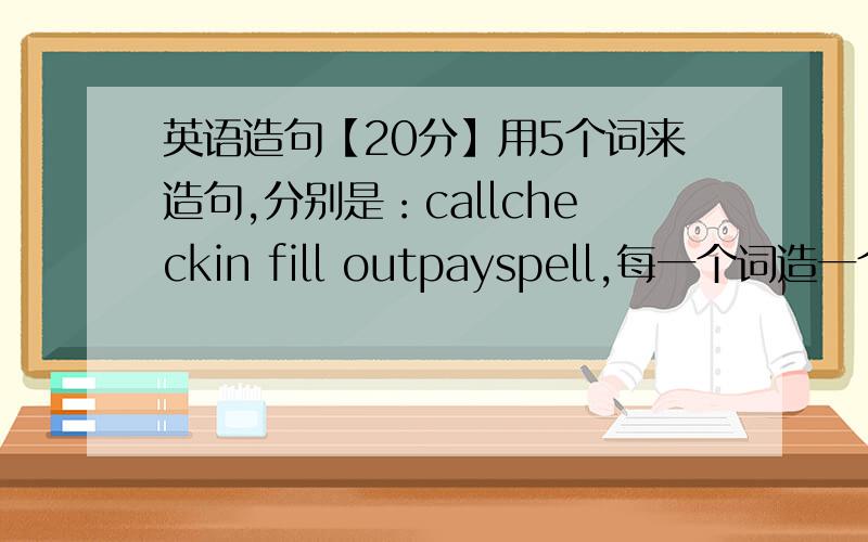 英语造句【20分】用5个词来造句,分别是：callcheckin fill outpayspell,每一个词造一个肯定句,一个一般疑问句,一个特殊疑问句.一共15个句子.注意使用主系表结构和主谓宾结构的原理.