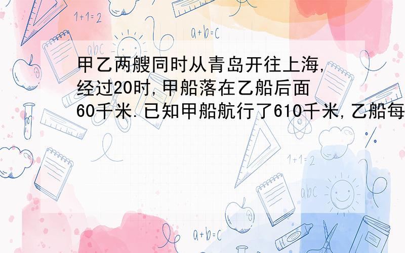 甲乙两艘同时从青岛开往上海,经过20时,甲船落在乙船后面60千米.已知甲船航行了610千米,乙船每小时行多少千米?用方程式解