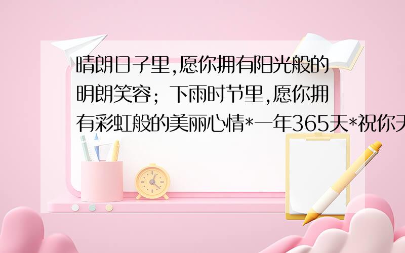 晴朗日子里,愿你拥有阳光般的明朗笑容；下雨时节里,愿你拥有彩虹般的美丽心情*一年365天*祝你天天都...晴朗日子里,愿你拥有阳光般的明朗笑容；下雨时节里,愿你拥有彩虹般的美丽心情*一