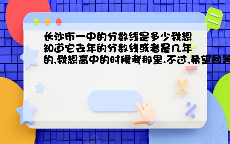 长沙市一中的分数线是多少我想知道它去年的分数线或者是几年的,我想高中的时候考那里.不过,希望回答者能详细的回答,因为我是一个不很关心时事的人,什么10A制,我都不懂.