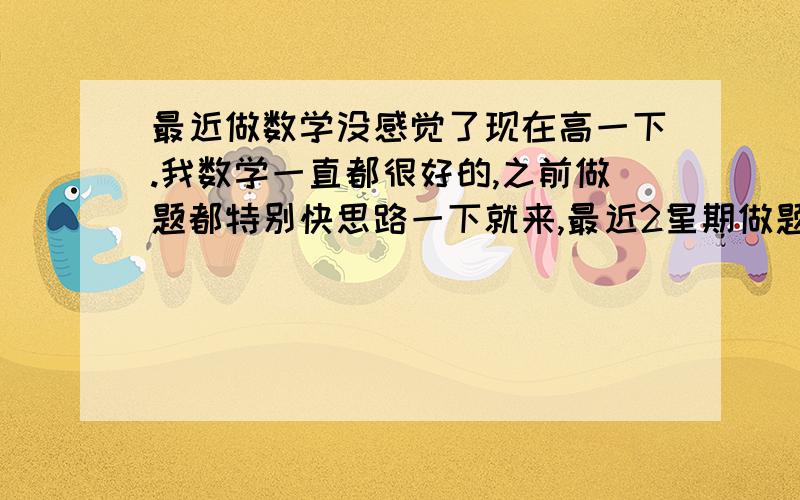 最近做数学没感觉了现在高一下.我数学一直都很好的,之前做题都特别快思路一下就来,最近2星期做题都没感觉,简单中等的题还好,难题思路灵感几乎都没了,这是怎么了,怎么找回做题的感觉?