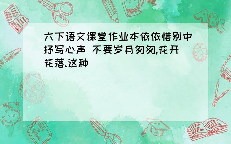 六下语文课堂作业本依依惜别中抒写心声 不要岁月匆匆,花开花落.这种