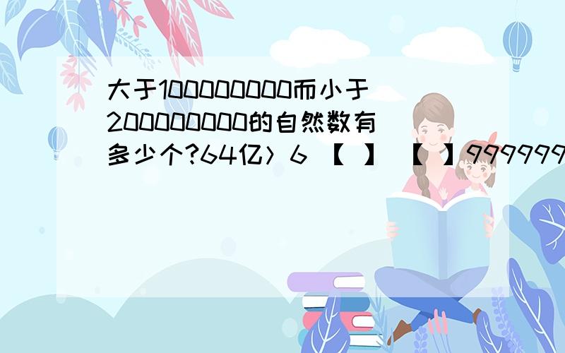 大于100000000而小于200000000的自然数有多少个?64亿＞6 【 】 【 】9999999,【 】最大可填【 】.有一个九位数,各个数位上的数字和为10,并且万位上的数字不为零,这个数最大是多少?最小是多少?