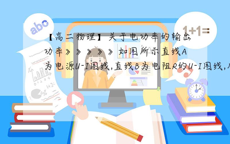 【高二物理】关于电功率的输出功率》》》》》如图所示直线A为电源U-I图线,直线B为电阻R的U-I图线,用该电源和该电阻组成闭合电路时,电源的输出功率和电源的效率分别是（ )（A）电源的输