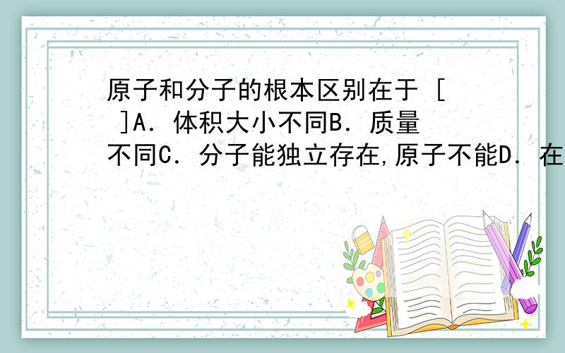 原子和分子的根本区别在于 [ ]A．体积大小不同B．质量不同C．分子能独立存在,原子不能D．在化学反应中分子可分,原子不可分