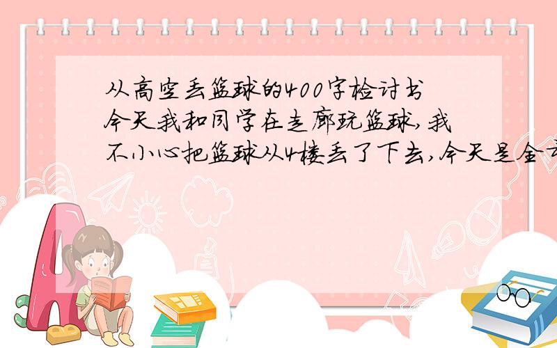 从高空丢篮球的400字检讨书今天我和同学在走廊玩篮球,我不小心把篮球从4楼丢了下去,今天是全市老师来我们学校听课,当时下面站了一群老师,还好没有砸到人,老师对我严重的批评,要求我写