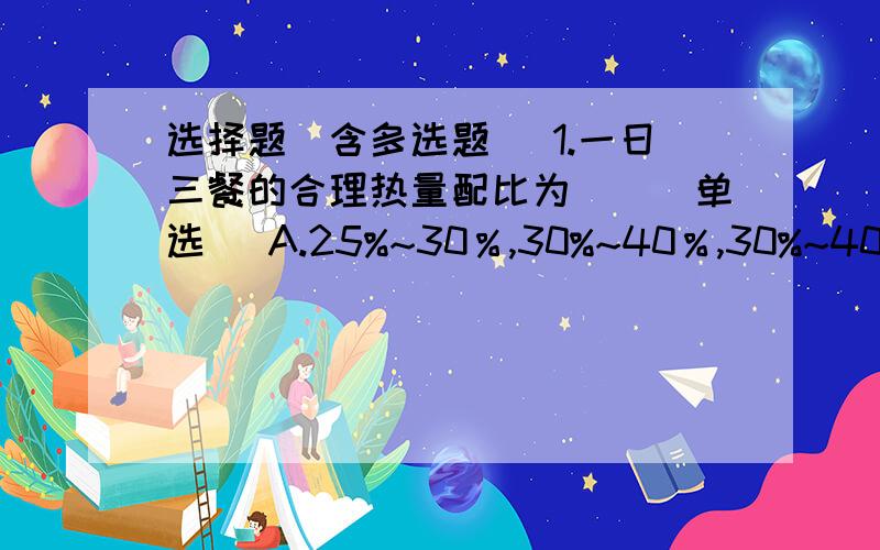 选择题(含多选题) 1.一日三餐的合理热量配比为()(单选) A.25%~30％,30%~40％,30%~40％ B.25%~30％,25%~