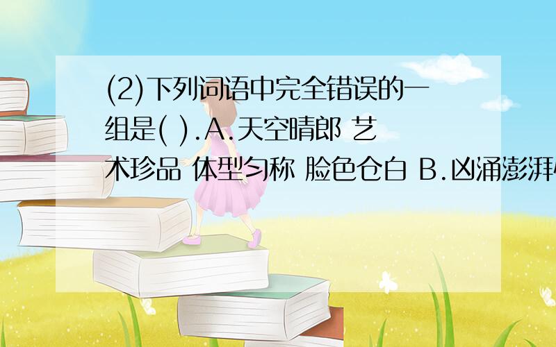 (2)下列词语中完全错误的一组是( ).A.天空晴郎 艺术珍品 体型匀称 脸色仓白 B.凶涌澎湃快