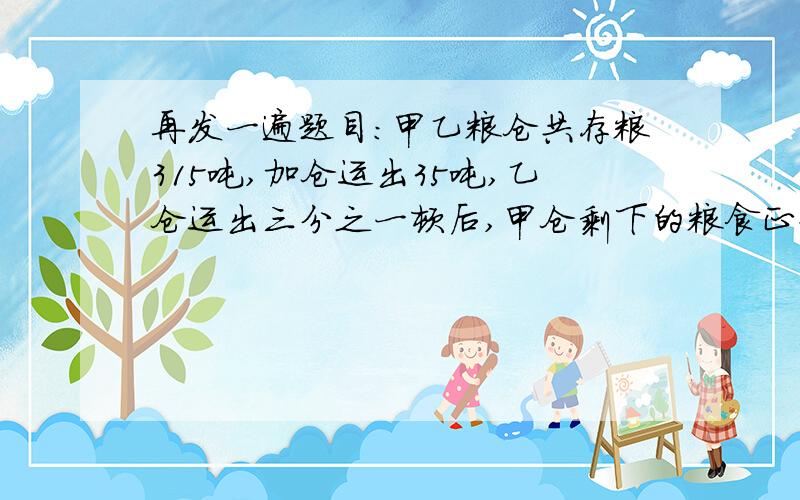 再发一遍题目：甲乙粮仓共存粮315吨,加仓运出35吨,乙仓运出三分之一顿后,甲仓剩下的粮食正好是乙仓的六分之五,甲乙两仓原来各存粮多少吨?