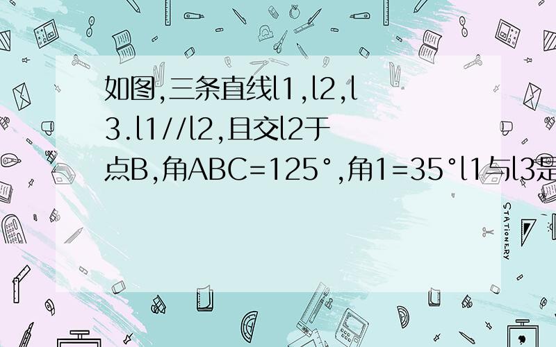 如图,三条直线l1,l2,l3.l1//l2,且交l2于点B,角ABC=125°,角1=35°l1与l3是否平行?为什么?加油,