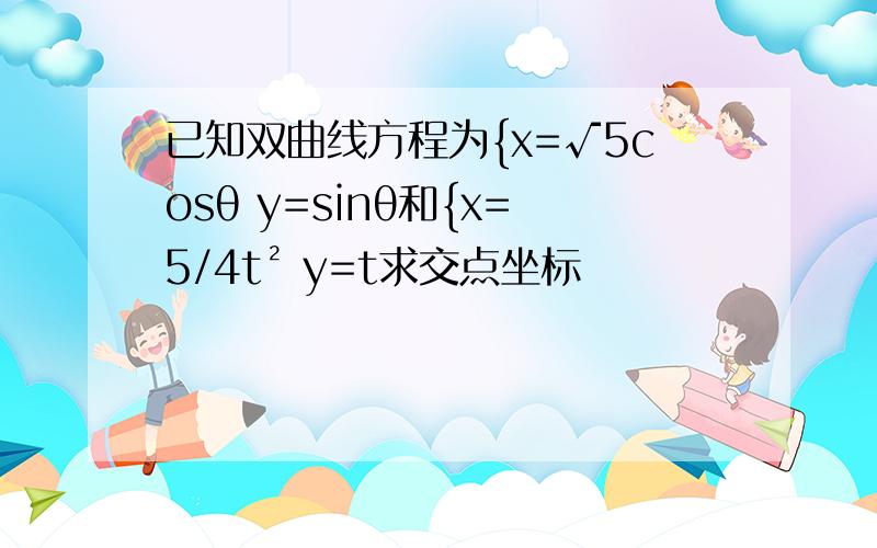 已知双曲线方程为{x=√5cosθ y=sinθ和{x=5/4t² y=t求交点坐标