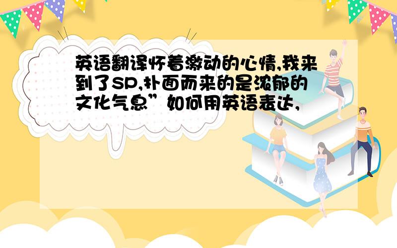 英语翻译怀着激动的心情,我来到了SP,扑面而来的是浓郁的文化气息”如何用英语表达,