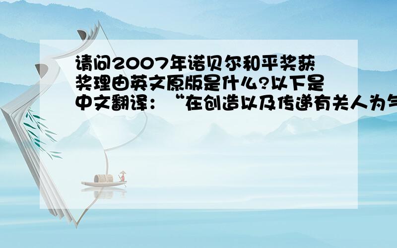 请问2007年诺贝尔和平奖获奖理由英文原版是什么?以下是中文翻译：“在创造以及传递有关人为气候变化知识上所付出的巨大努力,以及在解决气候变化问题所需要的各种度量上所打下的坚实