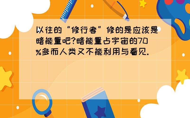 以往的“修行者”修的是应该是暗能量吧?暗能量占宇宙的70%多而人类又不能利用与看见.