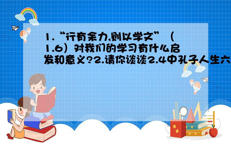 1.“行有余力,则以学文”（1.6）对我们的学习有什么启发和意义?2.请你谈谈2.4中孔子人生六阶段的不同境