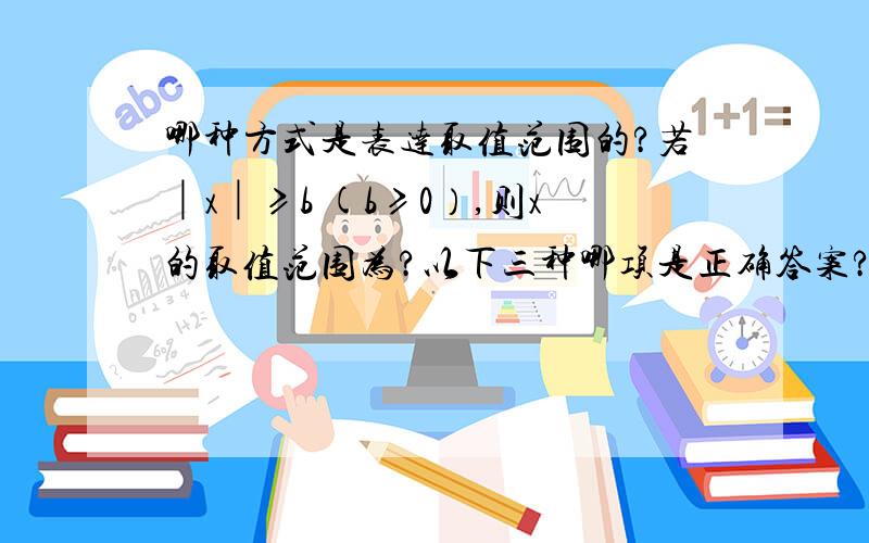 哪种方式是表达取值范围的?若│x│≥b (b≥0）,则x的取值范围为?以下三种哪项是正确答案?即取值范围的表达方式是什么样的?①（-∞,-b]U[b,+∞）②x≤-b或x≥b③{x│x≤-b或x≥b}