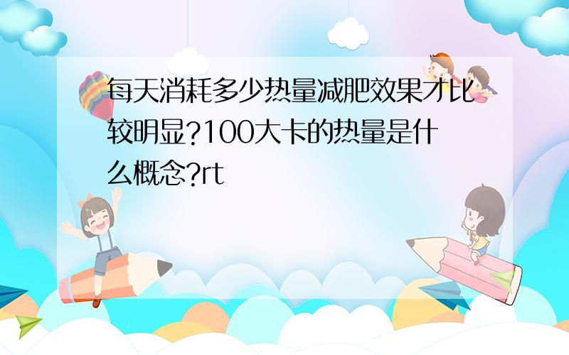 每天消耗多少热量减肥效果才比较明显?100大卡的热量是什么概念?rt