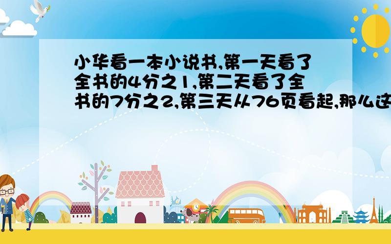 小华看一本小说书,第一天看了全书的4分之1,第二天看了全书的7分之2,第三天从76页看起,那么这本书有多少页