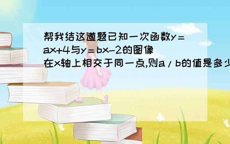 帮我结这道题已知一次函数y＝ax+4与y＝bx-2的图像在x轴上相交于同一点,则a/b的值是多少?要详细地说明理由