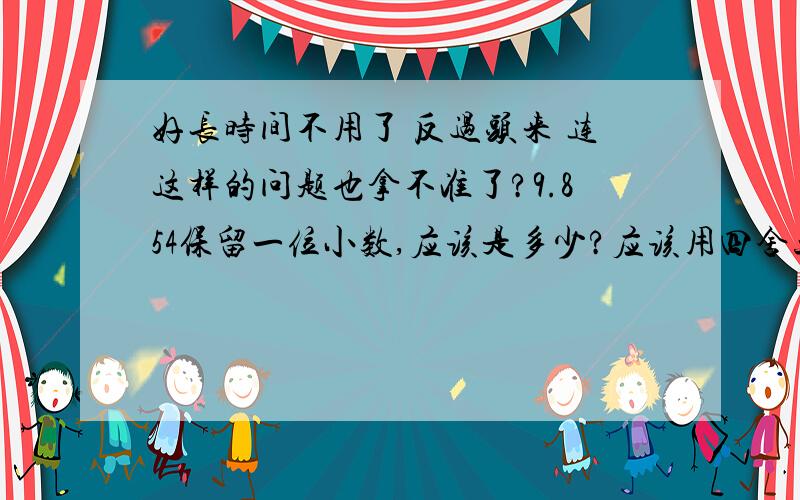 好长时间不用了 反过头来 连这样的问题也拿不准了?9.854保留一位小数,应该是多少?应该用四舍五入么?这里的四舍五入 是必须要用地吗?不可以不用吗?