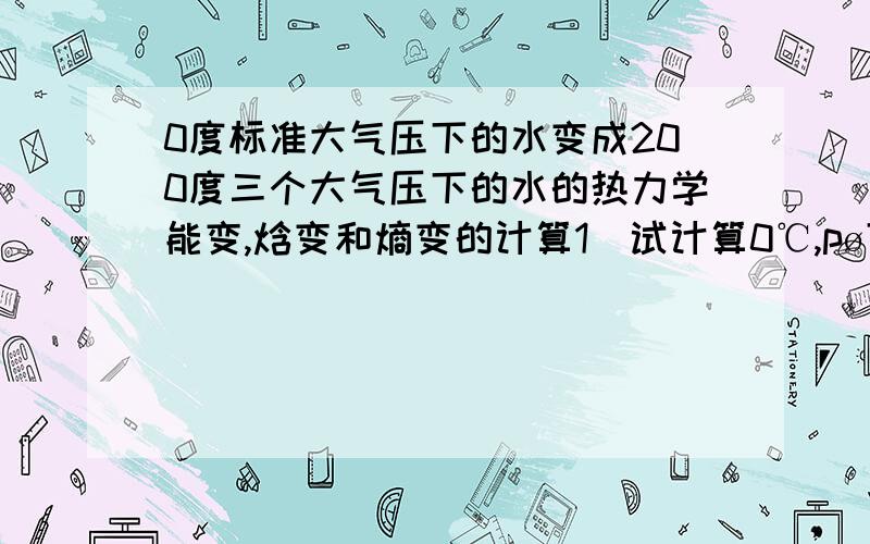 0度标准大气压下的水变成200度三个大气压下的水的热力学能变,焓变和熵变的计算1．试计算0℃,pø下的1mol液体水转变成200℃,3pø下的水蒸汽过程中,体系的ΔU,ΔH及ΔS.假设水有恒定密度和