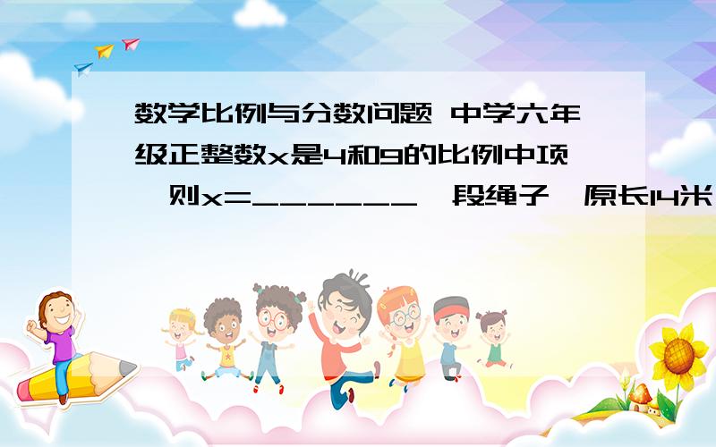 数学比例与分数问题 中学六年级正整数x是4和9的比例中项,则x=______一段绳子,原长14米,一次用去了208米,余下的绳长与原来绳子长的比为________一根绳子长25米,若按3.5：1：1/2剪成三段,则其中最