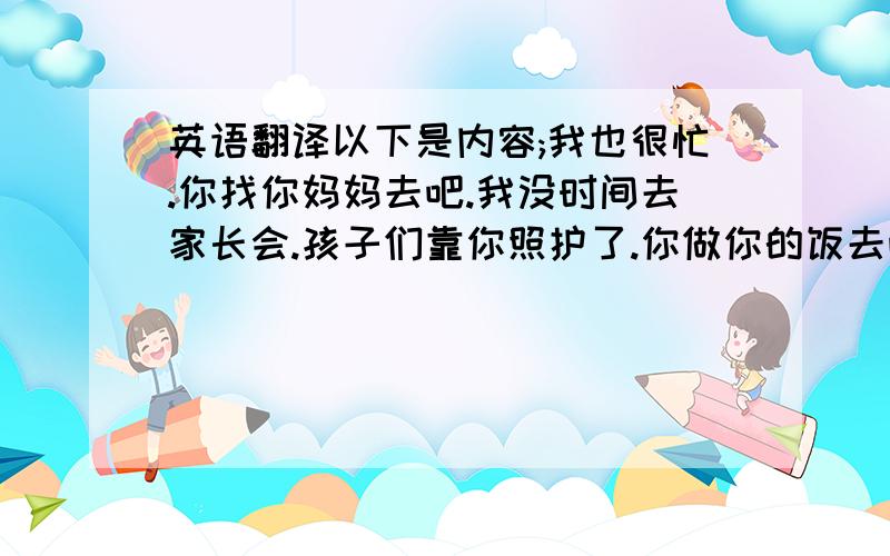 英语翻译以下是内容;我也很忙.你找你妈妈去吧.我没时间去家长会.孩子们靠你照护了.你做你的饭去吧.别影响我工作了.我明天还要开会.别给我找网络上的！语法都是错的！我要真人翻译！