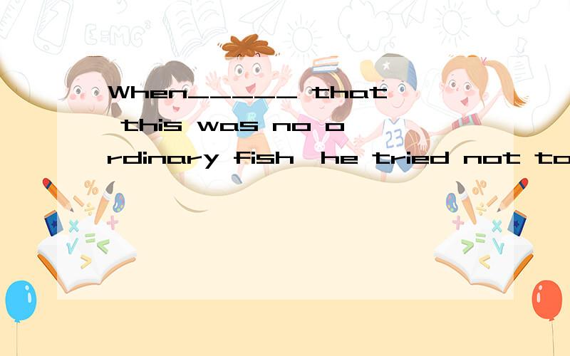 When_____ that this was no ordinary fish,he tried not to damage it.a,realizing b,having realized c,he realized d,he has realized我觉得每个答案都可以,为什么其他不对?